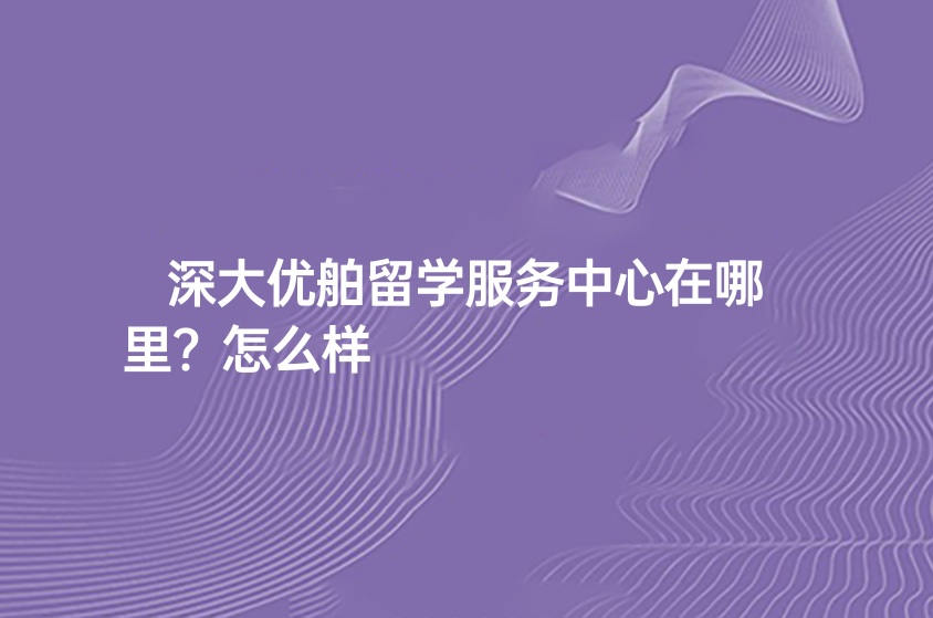 深大优舶留学服务中心在哪里?怎么样