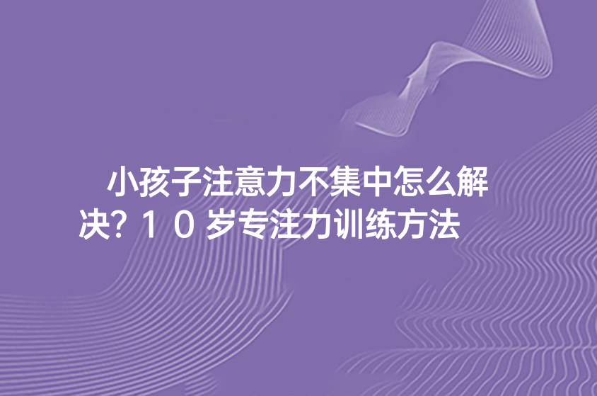 小孩子注意力不集中怎么解决？10岁专注力训练方法
