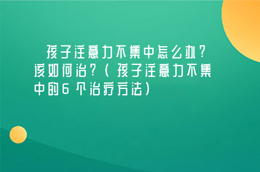 孩子注意力不集中怎么办?该如何治?(孩子注意力不集中的6个治疗方法)