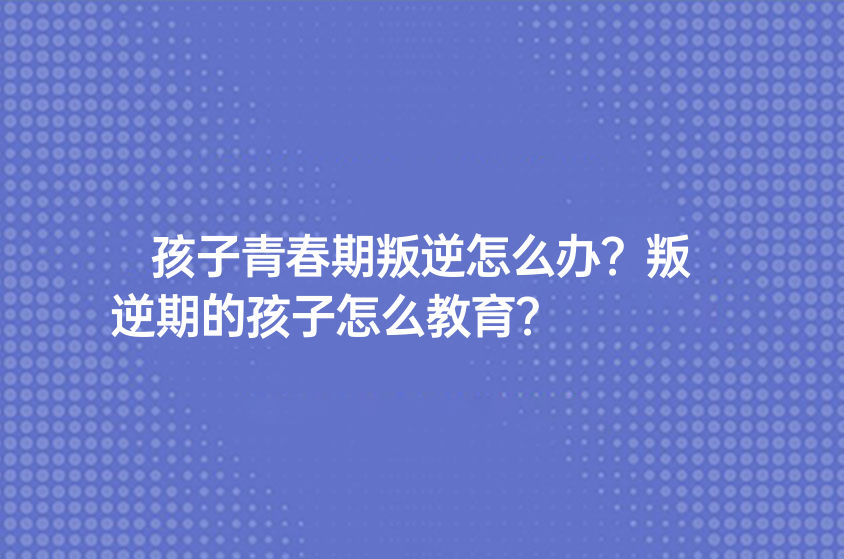 孩子青春期叛逆怎么辦？叛逆期的孩子怎么教育？