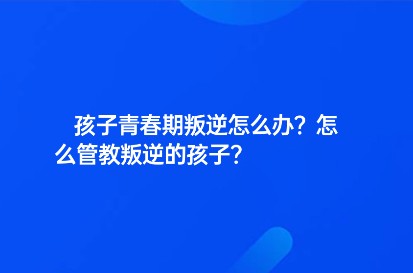 孩子青春期叛逆怎么辦？怎么管教叛逆的孩子？