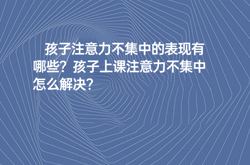 孩子注意力不集中的表現(xiàn)有哪些？孩子上課注意力不集中怎么解決？