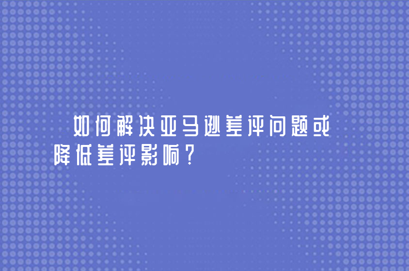 如何解决亚马逊差评问题或降低差评影响？