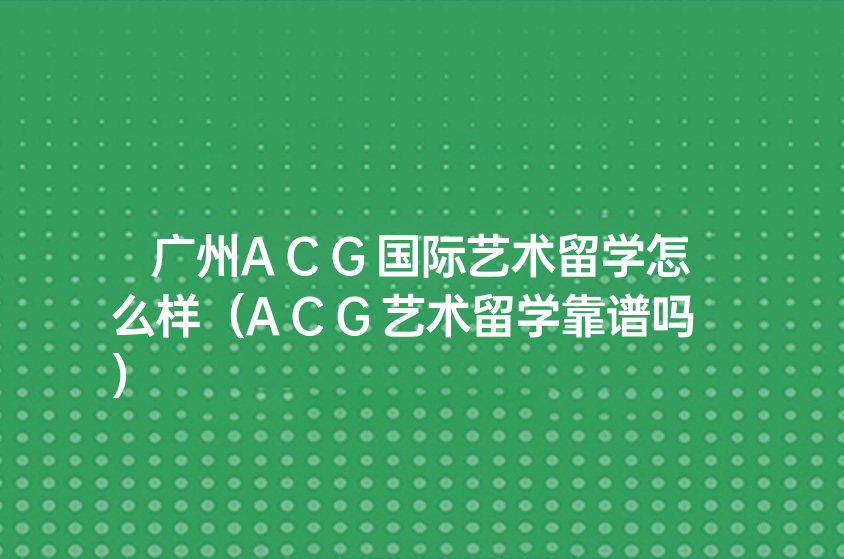 广州ACG国际艺术留学怎么样（ACG艺术留学靠谱吗）