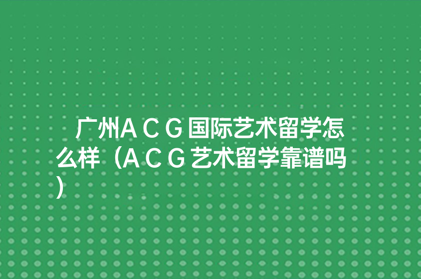 廣州ACG國際藝術(shù)留學怎么樣（ACG藝術(shù)留學靠譜嗎）