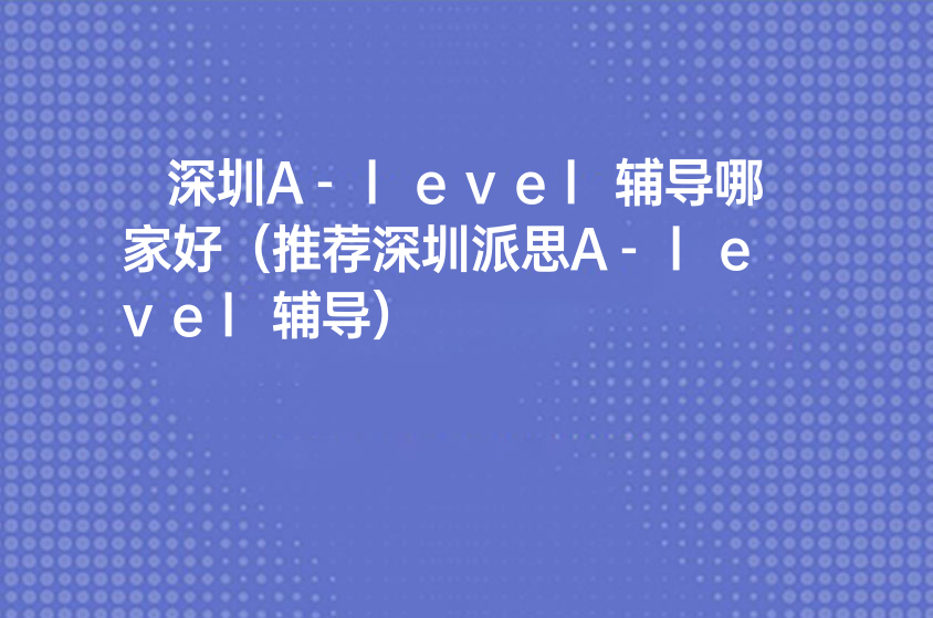 深圳A-level辅导哪家好（推荐深圳派思A-level辅导）