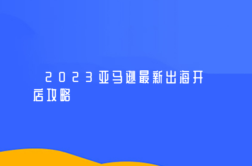 2023亞馬遜最新出海開店攻略（深圳亞馬遜電商培訓(xùn)課程）